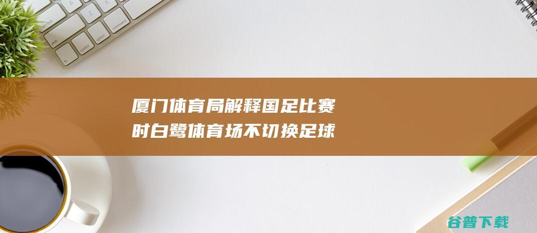 厦门体育局解释国足比赛时白鹭体育场不切换足球模式，遭球迷嘲讽|亚洲杯|厦门市体育局|世预赛亚洲区强